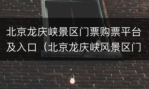 北京龙庆峡景区门票购票平台及入口（北京龙庆峡风景区门票）