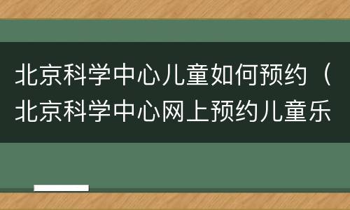 北京科学中心儿童如何预约（北京科学中心网上预约儿童乐园）