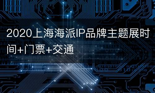 2020上海海派IP品牌主题展时间+门票+交通