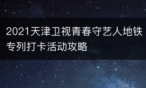 2021天津卫视青春守艺人地铁专列打卡活动攻略
