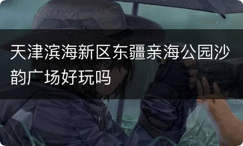 天津滨海新区东疆亲海公园沙韵广场好玩吗