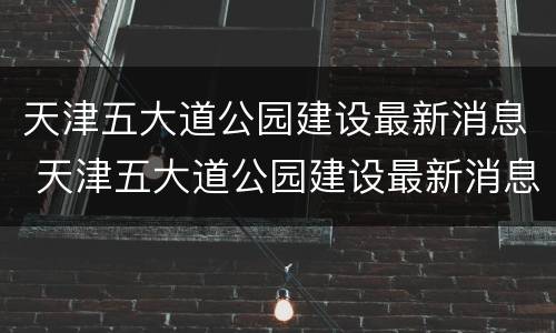 天津五大道公园建设最新消息 天津五大道公园建设最新消息图片