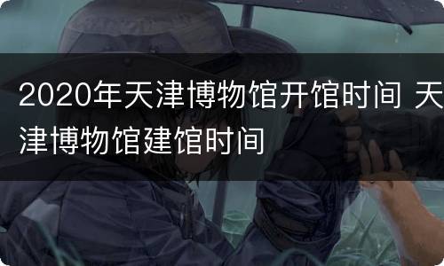 2020年天津博物馆开馆时间 天津博物馆建馆时间