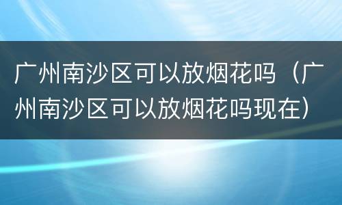 广州南沙区可以放烟花吗（广州南沙区可以放烟花吗现在）