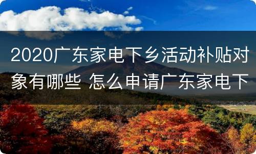 2020广东家电下乡活动补贴对象有哪些 怎么申请广东家电下乡补贴