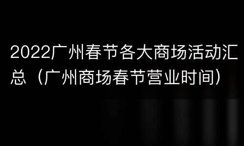 2022广州春节各大商场活动汇总（广州商场春节营业时间）