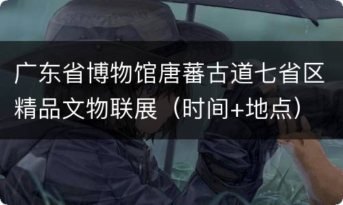 广东省博物馆唐蕃古道七省区精品文物联展（时间+地点）