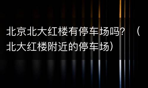 北京北大红楼有停车场吗？（北大红楼附近的停车场）