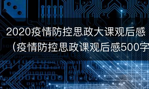 2020疫情防控思政大课观后感（疫情防控思政课观后感500字范文大全）