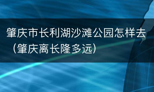肇庆市长利湖沙滩公园怎样去（肇庆离长隆多远）