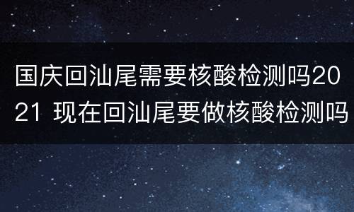 国庆回汕尾需要核酸检测吗2021 现在回汕尾要做核酸检测吗