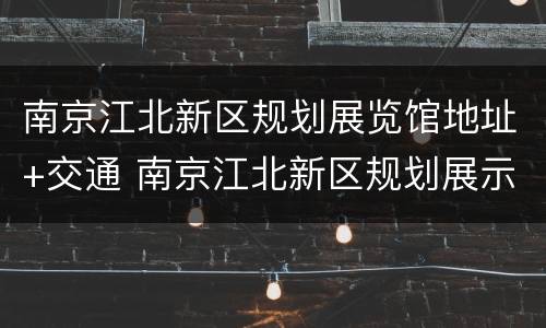南京江北新区规划展览馆地址+交通 南京江北新区规划展示馆电话