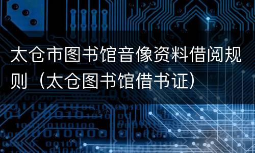 太仓市图书馆音像资料借阅规则（太仓图书馆借书证）