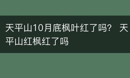 天平山10月底枫叶红了吗？ 天平山红枫红了吗