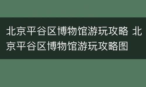 北京平谷区博物馆游玩攻略 北京平谷区博物馆游玩攻略图