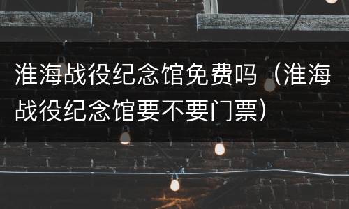 淮海战役纪念馆免费吗（淮海战役纪念馆要不要门票）
