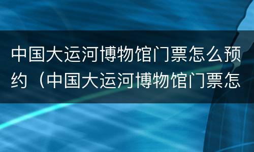 中国大运河博物馆门票怎么预约（中国大运河博物馆门票怎么预约失败）