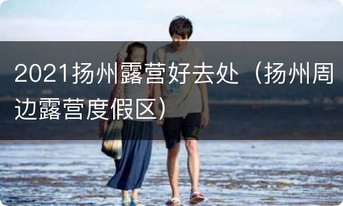 2021扬州露营好去处（扬州周边露营度假区）
