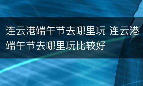 连云港端午节去哪里玩 连云港端午节去哪里玩比较好