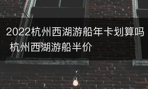 2022杭州西湖游船年卡划算吗 杭州西湖游船半价