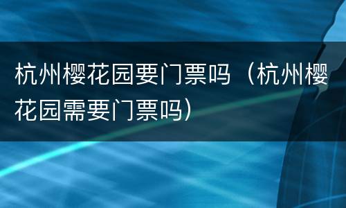 杭州樱花园要门票吗（杭州樱花园需要门票吗）