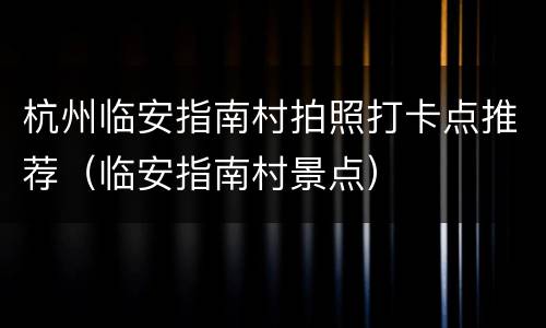 杭州临安指南村拍照打卡点推荐（临安指南村景点）
