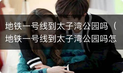 地铁一号线到太子湾公园吗（地铁一号线到太子湾公园吗怎么走）