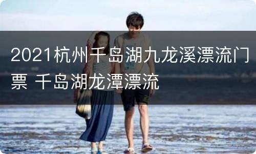 2021杭州千岛湖九龙溪漂流门票 千岛湖龙潭漂流