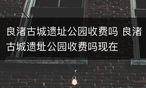 良渚古城遗址公园收费吗 良渚古城遗址公园收费吗现在