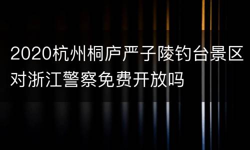 2020杭州桐庐严子陵钓台景区对浙江警察免费开放吗