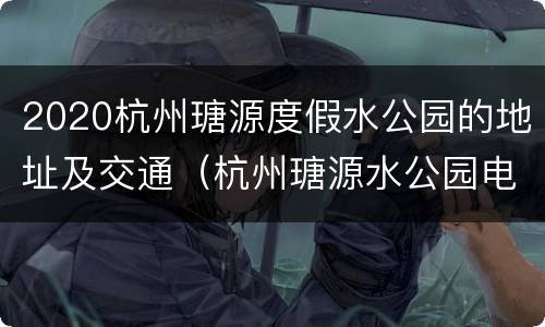 2020杭州瑭源度假水公园的地址及交通（杭州瑭源水公园电话）