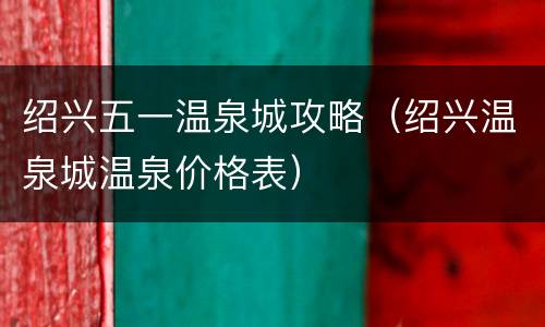 绍兴五一温泉城攻略（绍兴温泉城温泉价格表）