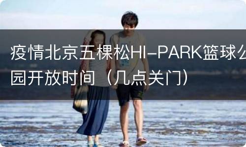 疫情北京五棵松HI-PARK篮球公园开放时间（几点关门）