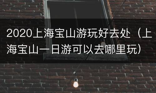 2020上海宝山游玩好去处（上海宝山一日游可以去哪里玩）