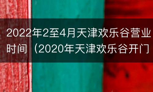 2022年2至4月天津欢乐谷营业时间（2020年天津欢乐谷开门了吗）