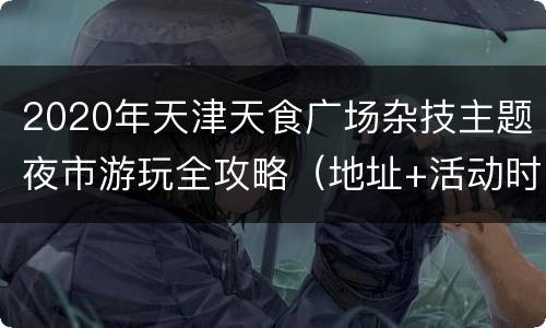 2020年天津天食广场杂技主题夜市游玩全攻略（地址+活动时间安排）