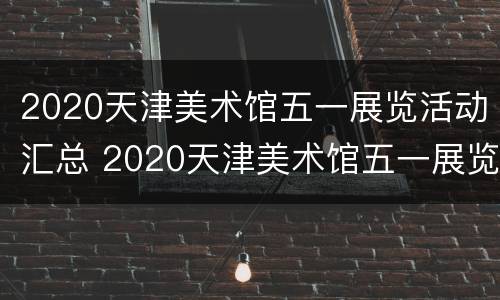 2020天津美术馆五一展览活动汇总 2020天津美术馆五一展览活动汇总图片