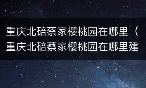 重庆北碚蔡家樱桃园在哪里（重庆北碚蔡家樱桃园在哪里建）