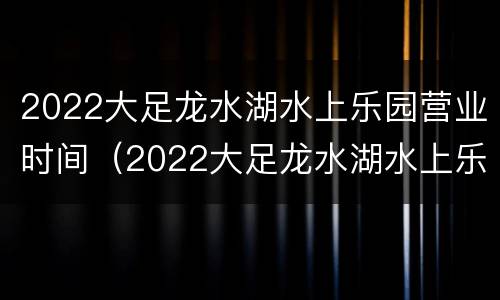 2022大足龙水湖水上乐园营业时间（2022大足龙水湖水上乐园营业时间是多少）