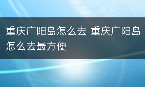 重庆广阳岛怎么去 重庆广阳岛怎么去最方便