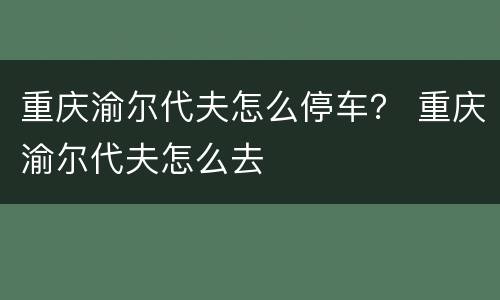 重庆渝尔代夫怎么停车？ 重庆渝尔代夫怎么去