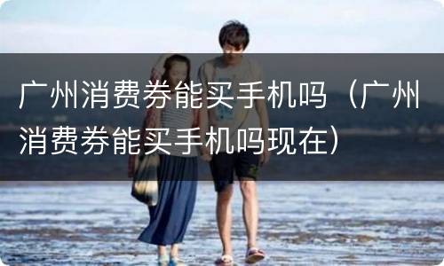 广州消费券能买手机吗（广州消费券能买手机吗现在）
