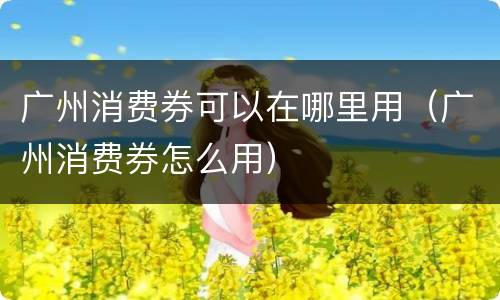 广州消费券可以在哪里用（广州消费券怎么用）