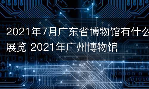 2021年7月广东省博物馆有什么展览 2021年广州博物馆