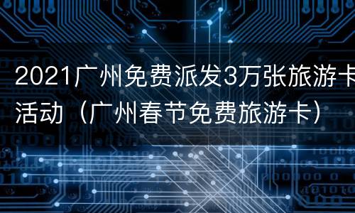 2021广州免费派发3万张旅游卡活动（广州春节免费旅游卡）