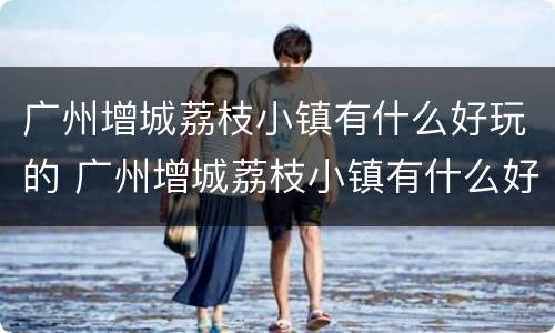 广州增城荔枝小镇有什么好玩的 广州增城荔枝小镇有什么好玩的地方