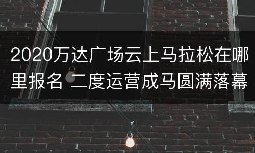 2020万达广场云上马拉松在哪里报名 二度运营成马圆满落幕,万达体育扩张国内马拉松版图