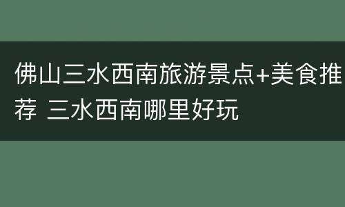 佛山三水西南旅游景点+美食推荐 三水西南哪里好玩