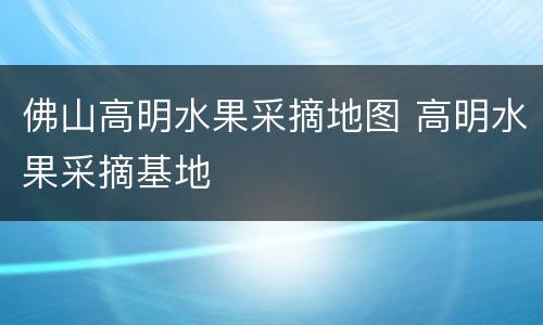 佛山高明水果采摘地图 高明水果采摘基地