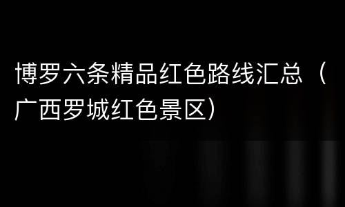 博罗六条精品红色路线汇总（广西罗城红色景区）